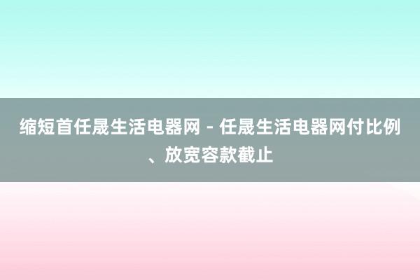 缩短首任晟生活电器网 - 任晟生活电器网付比例、放宽容款截止